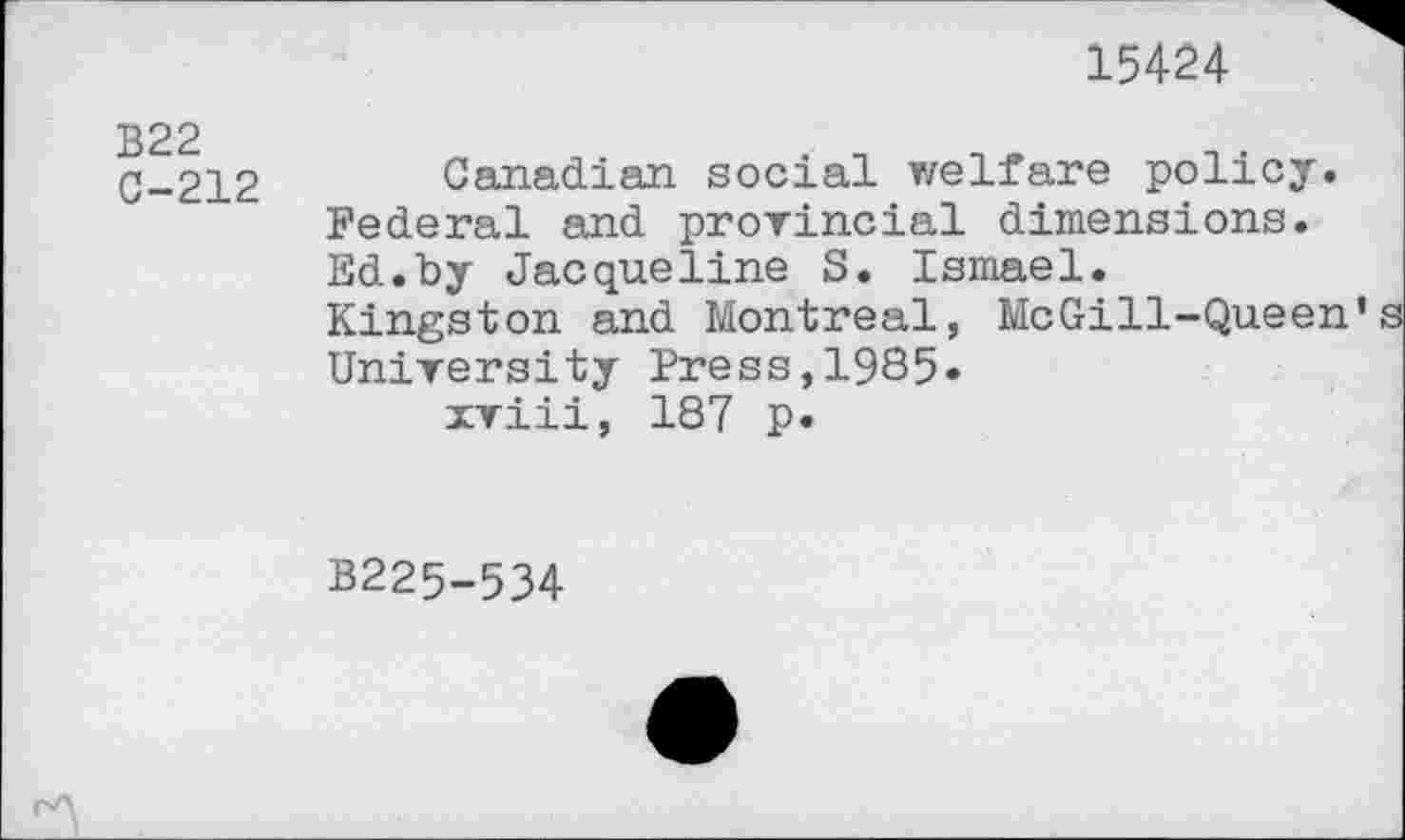 ﻿15424
B22
C-212
Canadian social welfare policy. Federal and provincial dimensions. Ed.by Jacqueline S. Ismael. Kingston and Montreal, McGill-Queen’ University Press,1985« xviii, 187 p.
B225-534